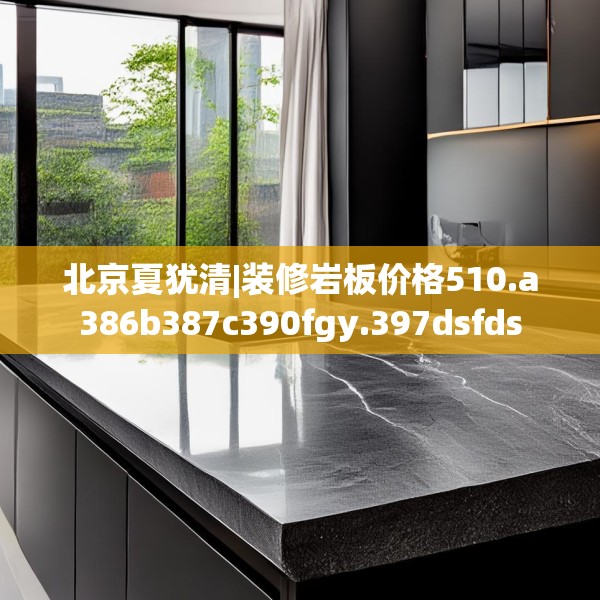 北京夏犹清|装修岩板价格510.a386b387c390fgy.397dsfds
