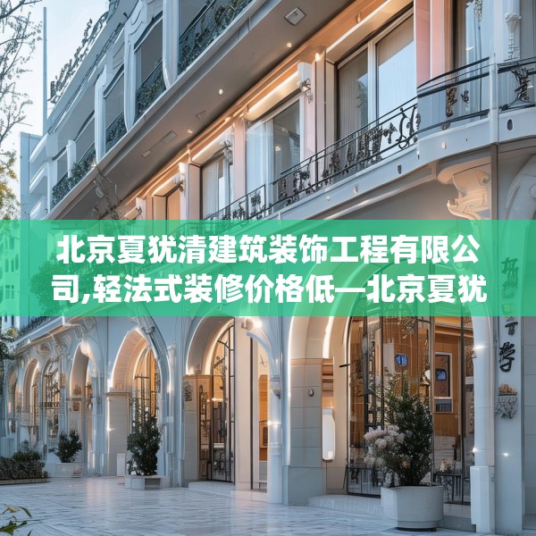 北京夏犹清建筑装饰工程有限公司,轻法式装修价格低—北京夏犹清建筑装饰工程有限公司467.a343b344c347fgy.354bnbn