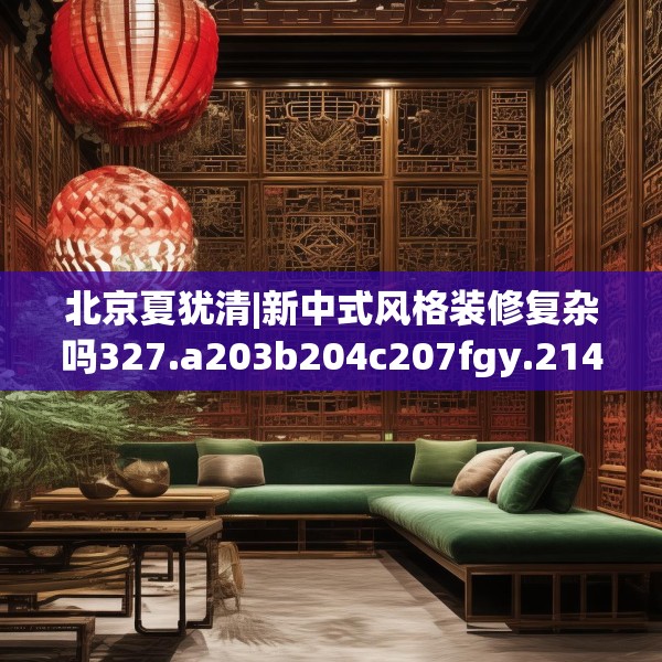 北京夏犹清|新中式风格装修复杂吗327.a203b204c207fgy.214uyk