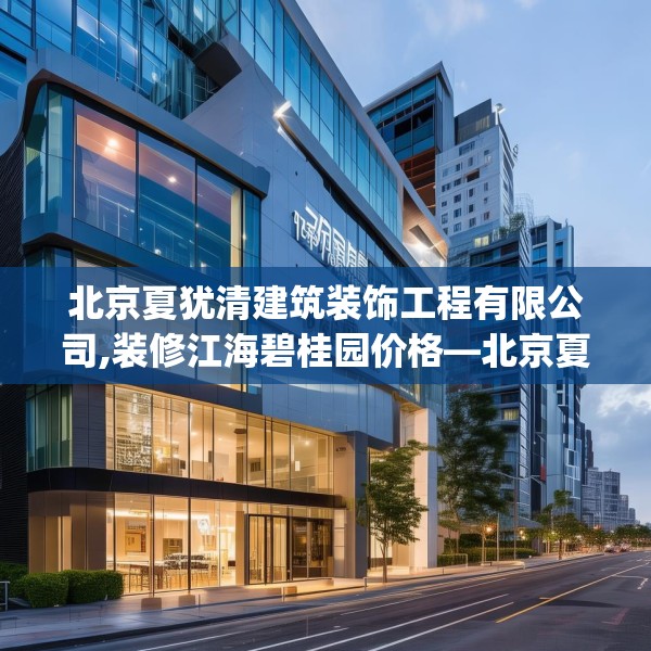 北京夏犹清建筑装饰工程有限公司,装修江海碧桂园价格—北京夏犹清建筑装饰工程有限公司149.a25b26c29fgy.36fds