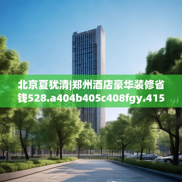北京夏犹清|郑州酒店豪华装修省钱528.a404b405c408fgy.415dsfds