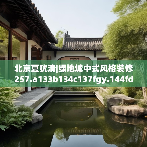 北京夏犹清|绿地城中式风格装修257.a133b134c137fgy.144fds