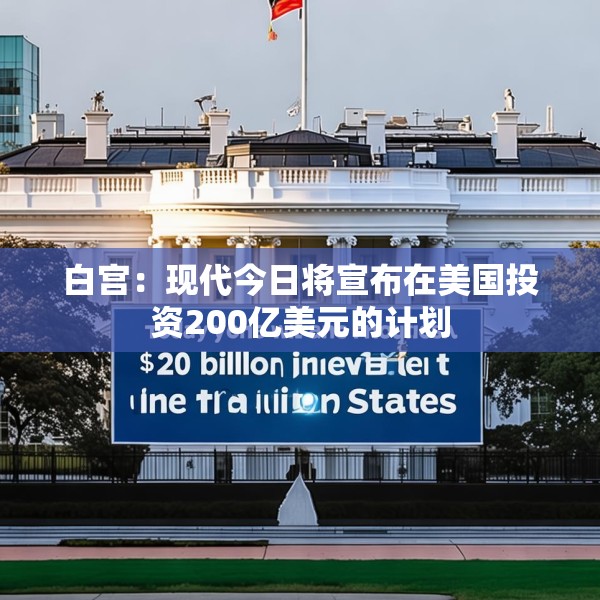白宫：现代今日将宣布在美国投资200亿美元的计划