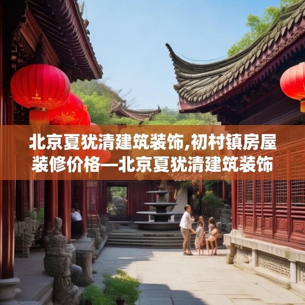北京夏犹清建筑装饰,初村镇房屋装修价格—北京夏犹清建筑装饰369.a245b246c249fgy.256fghfd