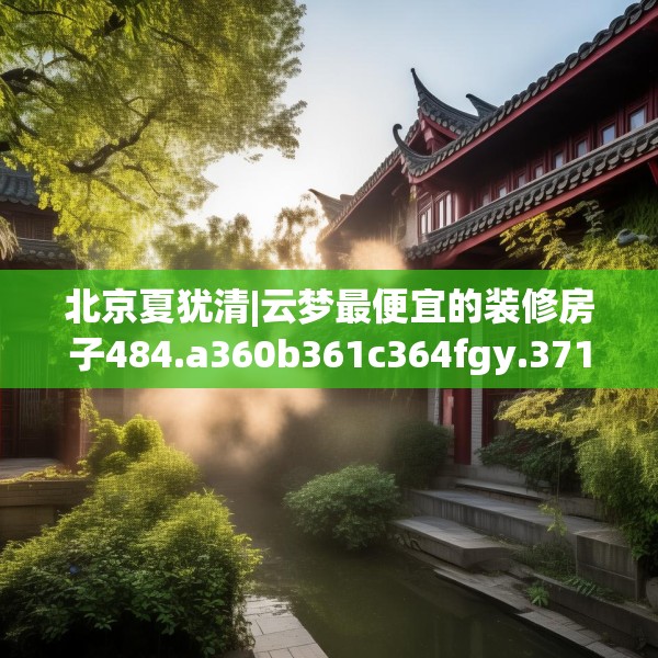 北京夏犹清|云梦最便宜的装修房子484.a360b361c364fgy.371dewqe
