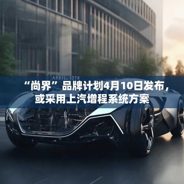 “尚界”品牌计划4月10日发布，或采用上汽增程系统方案