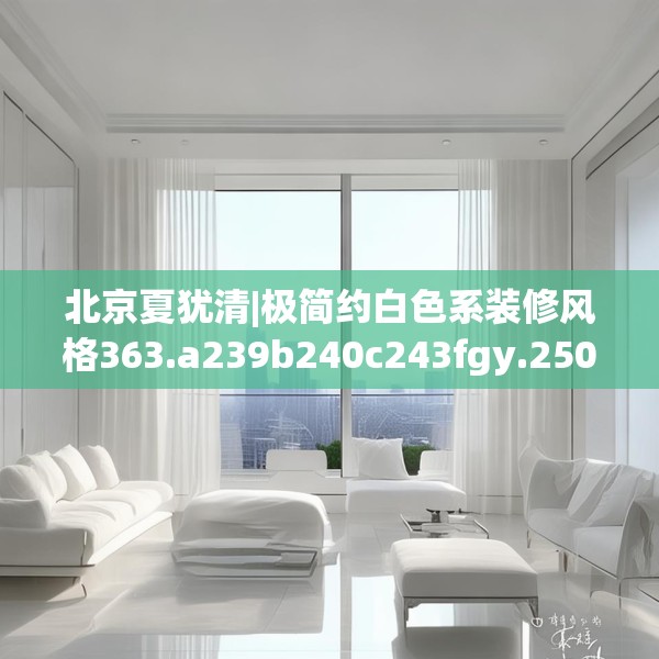 北京夏犹清|极简约白色系装修风格363.a239b240c243fgy.250uyk