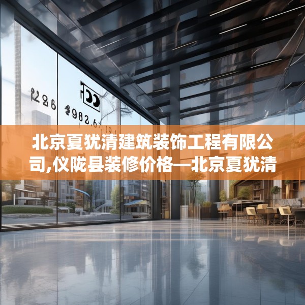 北京夏犹清建筑装饰工程有限公司,仪陇县装修价格—北京夏犹清建筑装饰工程有限公司232.a108b109c112fgy.119dewqe