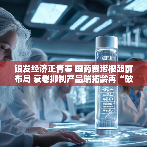 银发经济正青春 国药赛诺根超前布局 衰老抑制产品瑞拓龄再“破圈”