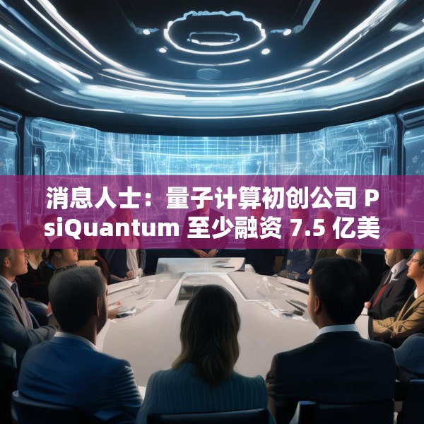 消息人士：量子计算初创公司 PsiQuantum 至少融资 7.5 亿美元