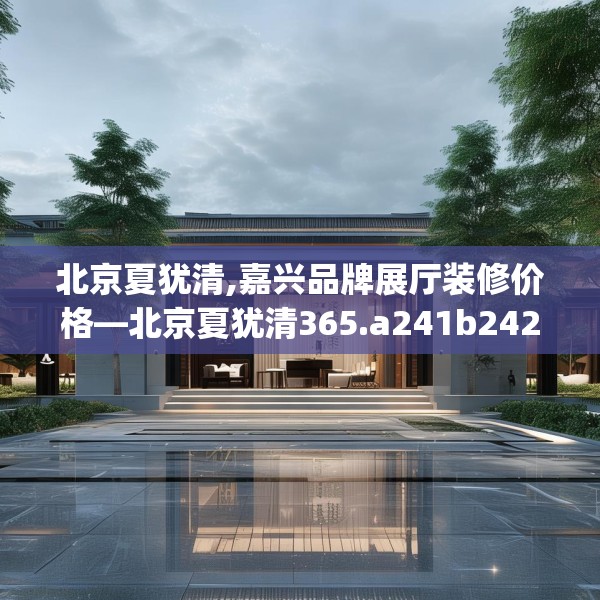 北京夏犹清,嘉兴品牌展厅装修价格—北京夏犹清365.a241b242c245fgy.252fds