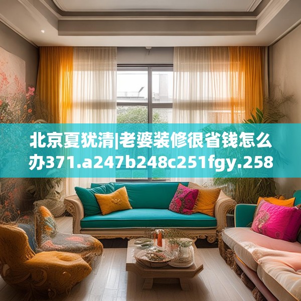 北京夏犹清|老婆装修很省钱怎么办371.a247b248c251fgy.258cvcx