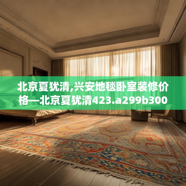 北京夏犹清,兴安地毯卧室装修价格—北京夏犹清423.a299b300c303fgy.310fghfd