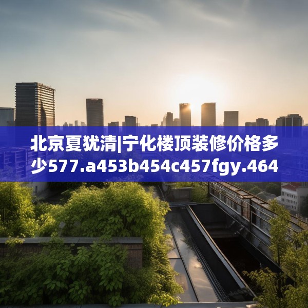 北京夏犹清|宁化楼顶装修价格多少577.a453b454c457fgy.464jhhj