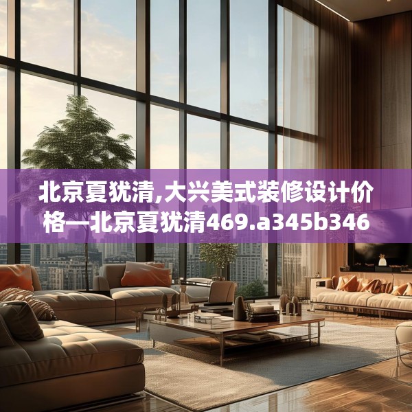 北京夏犹清,大兴美式装修设计价格—北京夏犹清469.a345b346c349fgy.356jhhj
