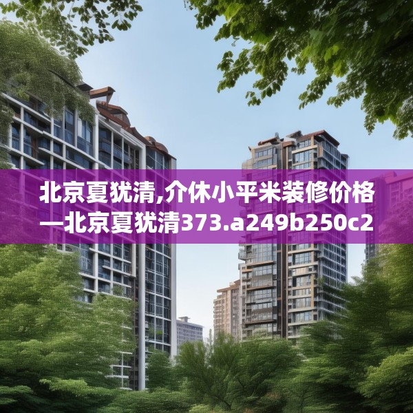 北京夏犹清,介休小平米装修价格—北京夏犹清373.a249b250c253fgy.260poiy