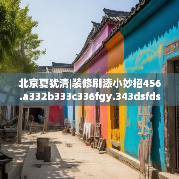 北京夏犹清|装修刷漆小妙招456.a332b333c336fgy.343dsfds