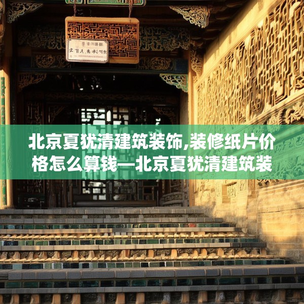 北京夏犹清建筑装饰,装修纸片价格怎么算钱—北京夏犹清建筑装饰512.a388b389c392fgy.399wew