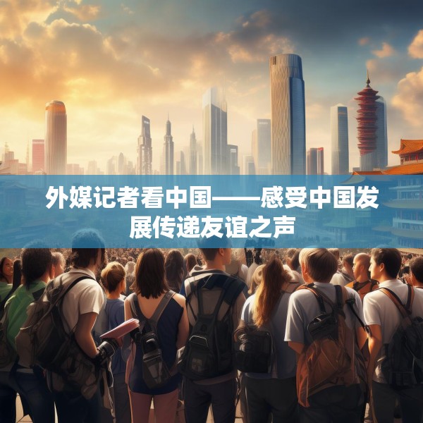 外媒记者看中国——感受中国发展传递友谊之声