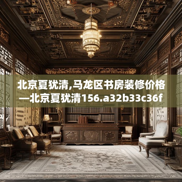 北京夏犹清,马龙区书房装修价格—北京夏犹清156.a32b33c36fgy.43lkjl