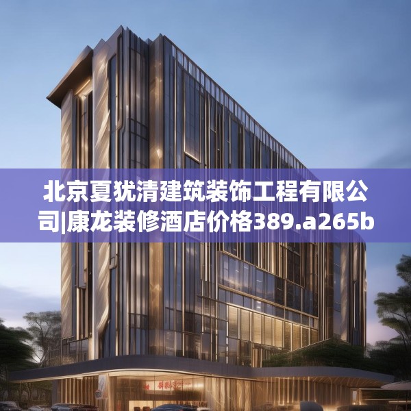 北京夏犹清建筑装饰工程有限公司|康龙装修酒店价格389.a265b266c269fgy.276cvcx