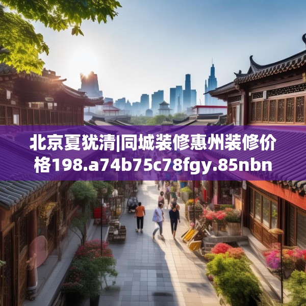 北京夏犹清|同城装修惠州装修价格198.a74b75c78fgy.85nbn