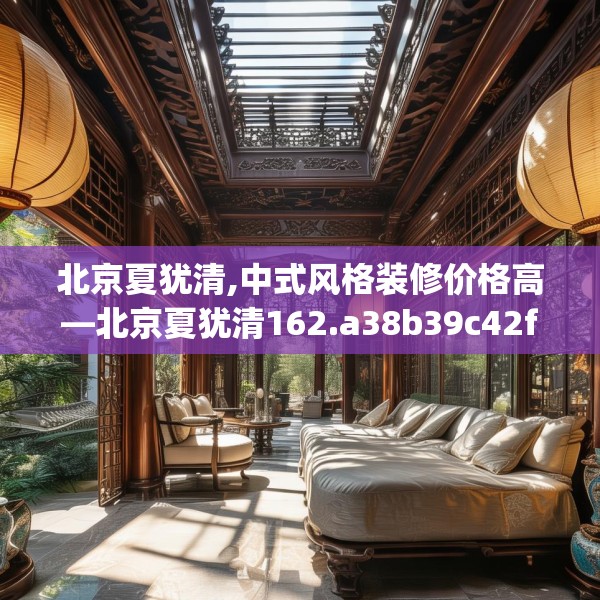 北京夏犹清,中式风格装修价格高—北京夏犹清162.a38b39c42fgy.49nbn