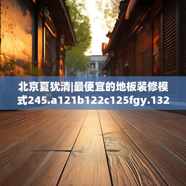 北京夏犹清|最便宜的地板装修模式245.a121b122c125fgy.132cvcx