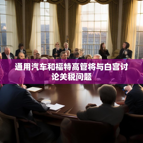 通用汽车和福特高管将与白宫讨论关税问题