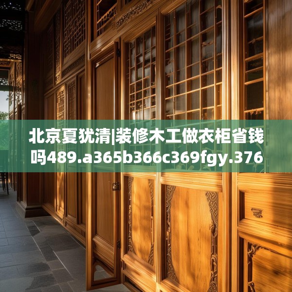 北京夏犹清|装修木工做衣柜省钱吗489.a365b366c369fgy.376uyk