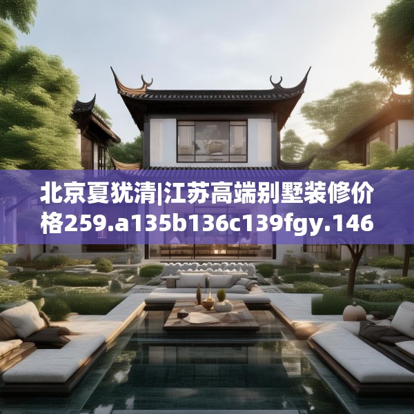 北京夏犹清|江苏高端别墅装修价格259.a135b136c139fgy.146fdsfds