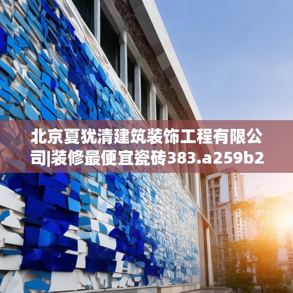 北京夏犹清建筑装饰工程有限公司|装修最便宜瓷砖383.a259b260c263fgy.270fds