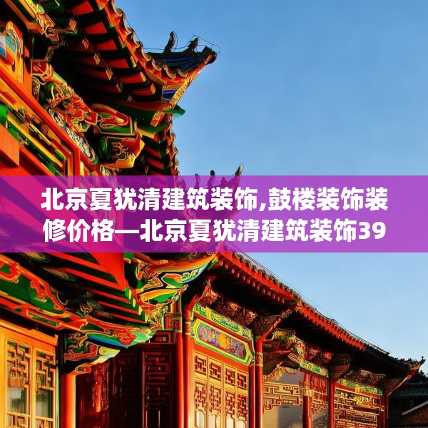 北京夏犹清建筑装饰,鼓楼装饰装修价格—北京夏犹清建筑装饰396.a272b273c276fgy.283nbn