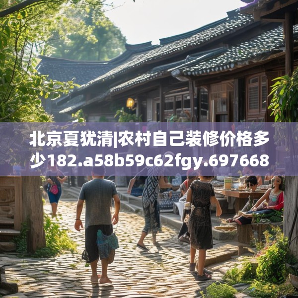 北京夏犹清|农村自己装修价格多少182.a58b59c62fgy.6976681
