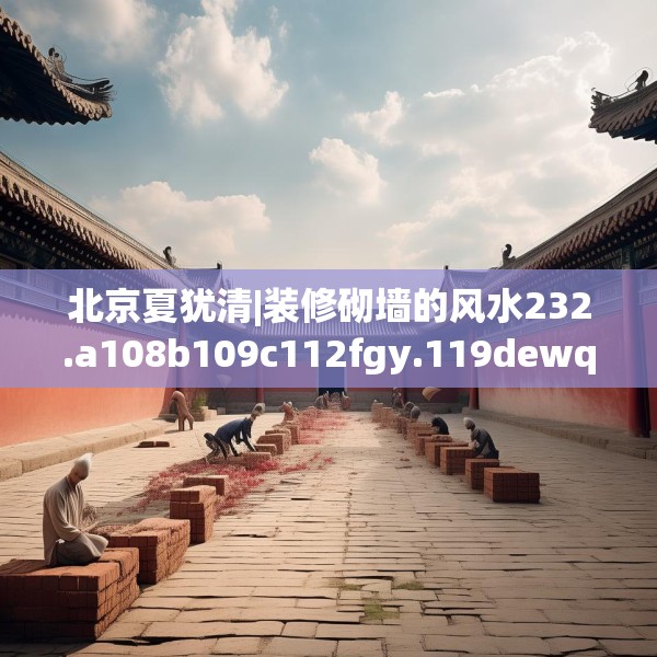 北京夏犹清|装修砌墙的风水232.a108b109c112fgy.119dewqe