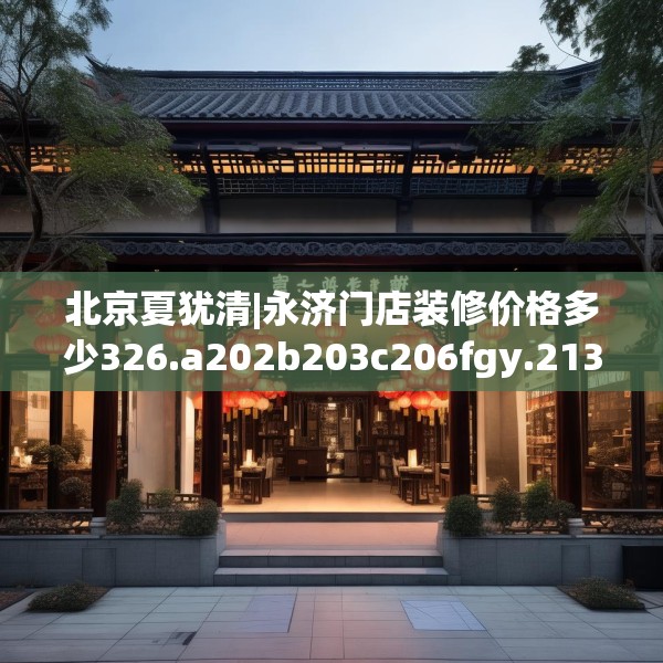 北京夏犹清|永济门店装修价格多少326.a202b203c206fgy.21376673