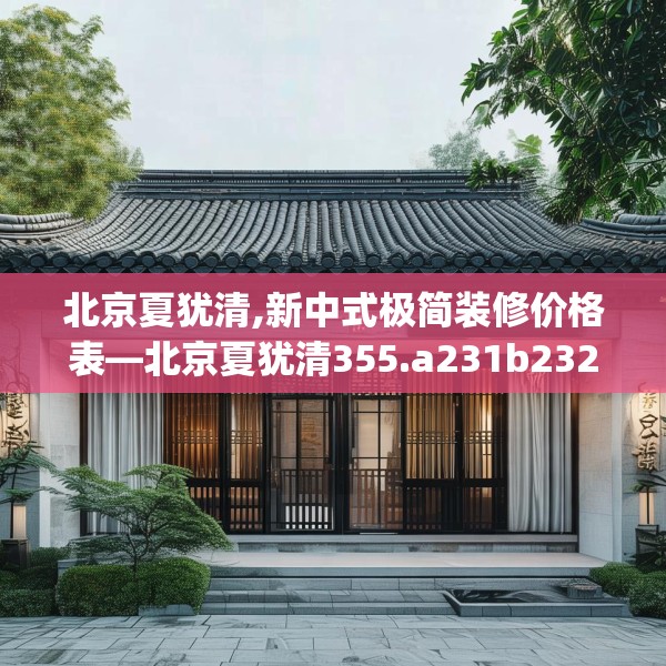 北京夏犹清,新中式极简装修价格表—北京夏犹清355.a231b232c235fgy.242poiy