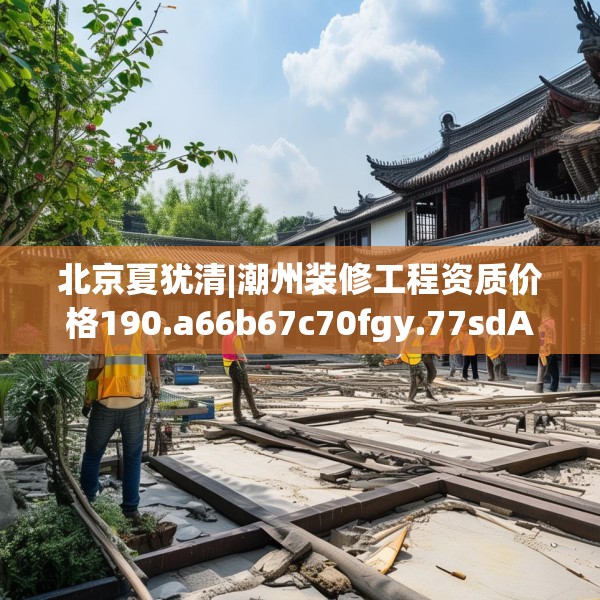 北京夏犹清|潮州装修工程资质价格190.a66b67c70fgy.77sdA