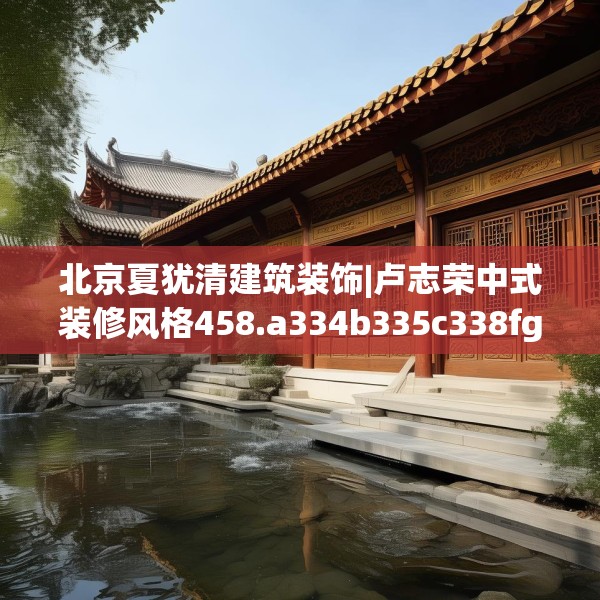 北京夏犹清建筑装饰|卢志荣中式装修风格458.a334b335c338fgy.345wew