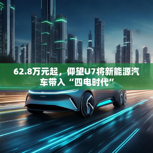 62.8万元起，仰望U7将新能源汽车带入“四电时代”