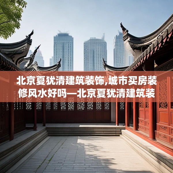 北京夏犹清建筑装饰,城市买房装修风水好吗—北京夏犹清建筑装饰227.a103b104c107fgy.114cvcx