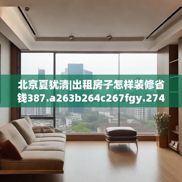 北京夏犹清|出租房子怎样装修省钱387.a263b264c267fgy.274fghfd