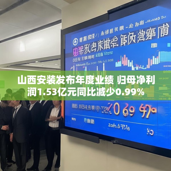 山西安装发布年度业绩 归母净利润1.53亿元同比减少0.99%