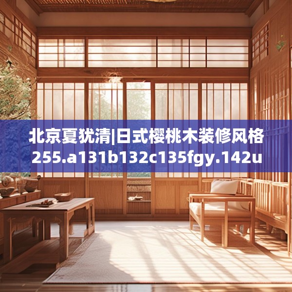 北京夏犹清|日式樱桃木装修风格255.a131b132c135fgy.142uyk