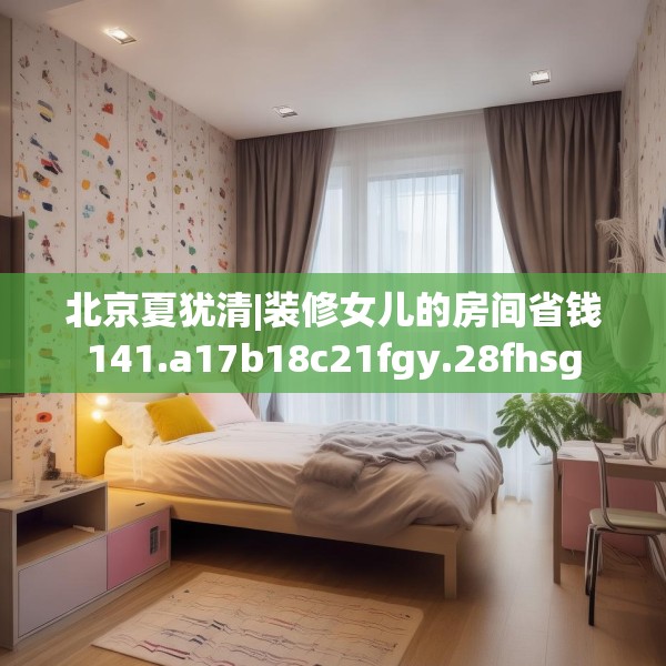 北京夏犹清|装修女儿的房间省钱141.a17b18c21fgy.28fhsg