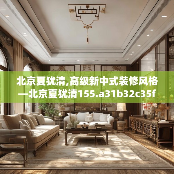 北京夏犹清,高级新中式装修风格—北京夏犹清155.a31b32c35fgy.42cvcx