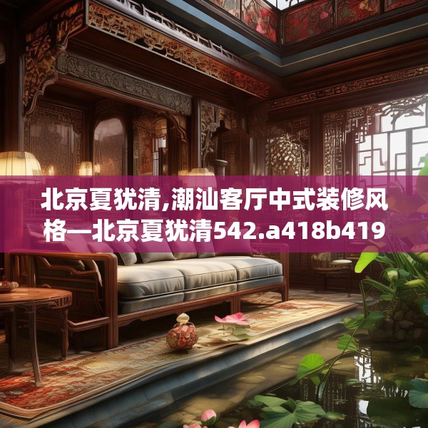 北京夏犹清,潮汕客厅中式装修风格—北京夏犹清542.a418b419c422fgy.42976661