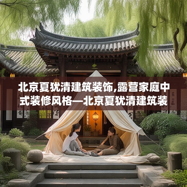北京夏犹清建筑装饰,露营家庭中式装修风格—北京夏犹清建筑装饰189.a65b66c69fgy.76fghfd