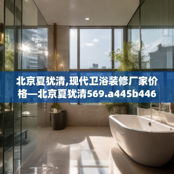 北京夏犹清,现代卫浴装修厂家价格—北京夏犹清569.a445b446c449fgy.456cvcx