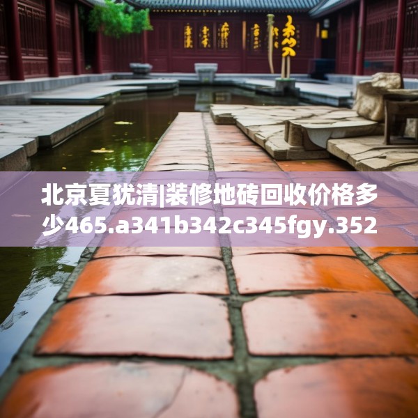北京夏犹清|装修地砖回收价格多少465.a341b342c345fgy.352fhsg